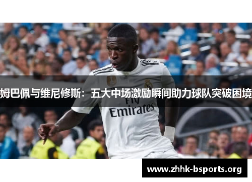 姆巴佩与维尼修斯：五大中场激励瞬间助力球队突破困境