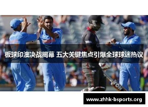 板球印澳决战揭幕 五大关键焦点引爆全球球迷热议