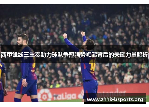 西甲锋线三重奏助力球队争冠强势崛起背后的关键力量解析