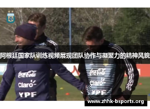 阿根廷国家队训练视频展现团队协作与凝聚力的精神风貌