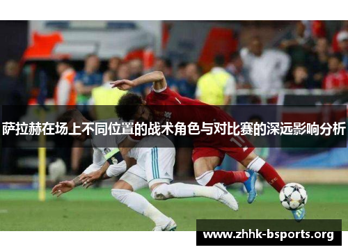 萨拉赫在场上不同位置的战术角色与对比赛的深远影响分析