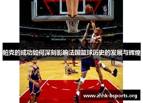 帕克的成功如何深刻影响法国篮球历史的发展与辉煌